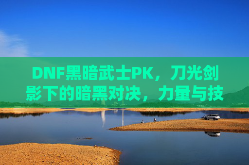 DNF黑暗武士PK,刀光剑影下的暗黑对决,力量与技巧的极致碰撞,DNF黑暗武士PK,刀光剑影下的暗黑对决,力量与技巧的极致碰撞