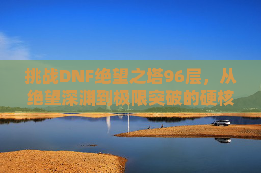挑战DNF绝望之塔96层，从绝望深渊到极限突破的硬核旅程，挑战DNF绝望之塔96层，从绝望深渊到极限突破的硬核旅程