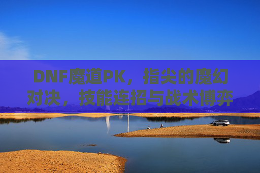 DNF魔道PK，指尖的魔幻对决，技能连招与战术博弈的巅峰较量，DNF魔道PK，指尖的魔幻对决，技能连招与战术博弈的巅峰较量