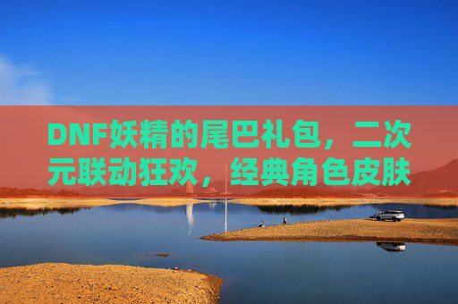 DNF妖精的尾巴礼包，二次元联动狂欢，经典角色皮肤与道具的盛宴，DNF联动妖精的尾巴！二次元狂欢礼包，经典角色皮肤与道具盛宴来袭