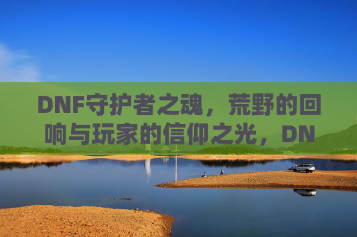 DNF守护者之魂，荒野的回响与玩家的信仰之光，DNF守护者之魂，荒野的回响与玩家的信仰之光