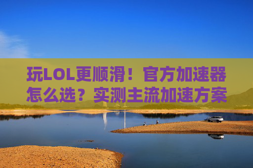 玩LOL更顺滑！官方加速器怎么选？实测主流加速方案深度解析，玩LOL更顺滑！官方加速器怎么选？主流加速方案实测深度解析