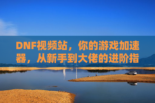 DNF视频站，你的游戏加速器，从新手到大佬的进阶指南全在这里！
