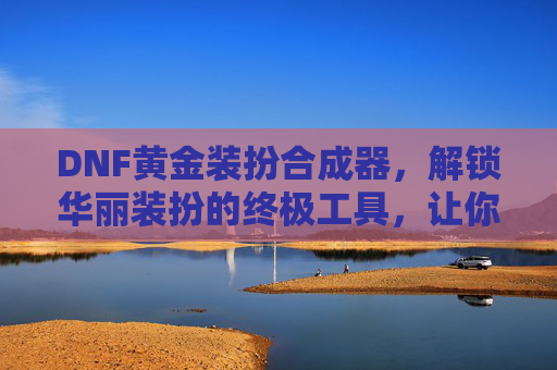 DNF黄金装扮合成器,解锁华丽装扮的终极工具,让你的角色闪耀全场,DNF黄金装扮合成器,解锁华丽装扮的终极工具,让你的角色闪耀全场