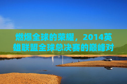 燃爆全球的荣耀,2014英雄联盟全球总决赛的巅峰对决与时代记忆,燃爆全球的荣耀,2014英雄联盟全球总决赛的巅峰对决与时代记忆