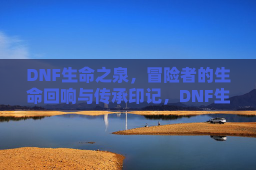 DNF生命之泉，冒险者的生命回响与传承印记，DNF生命之泉，冒险者的生命回响与传承印记