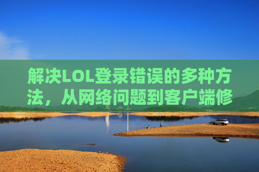 解决LOL登录错误的多种方法，从网络问题到客户端修复的全面指南