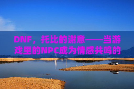DNF,托比的谢意——当游戏里的NPC成为情感共鸣的载体,DNF,托比的谢意——当游戏里的NPC成为情感共鸣的载体