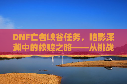 DNF亡者峡谷任务，暗影深渊中的救赎之路——从挑战到成长的副本探索，DNF亡者峡谷任务，暗影深渊中的救赎之路——从挑战到成长的副本探索