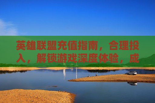 英雄联盟充值指南,合理投入,解锁游戏深度体验,成就专属王者之路,英雄联盟充值指南,合理投入,解锁游戏深度体验,成就专属王者之路