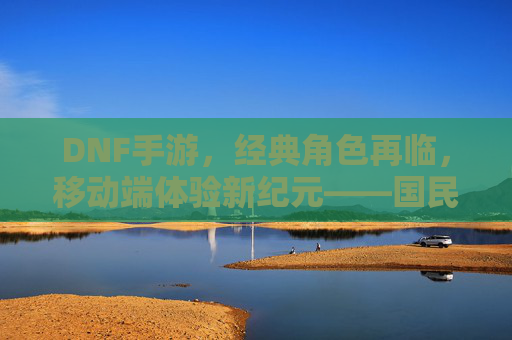 DNF手游，经典角色再临，移动端体验新纪元——国民级IP的二次进化之旅，DNF手游，经典角色再临，移动端体验新纪元——国民级IP的二次进化之旅