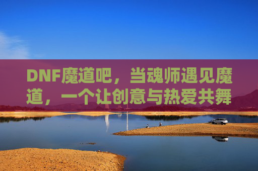 DNF魔道吧,当魂师遇见魔道,一个让创意与热爱共舞的社区奇境,DNF魔道吧,魂师遇魔道,创意与热爱共舞的社区奇境