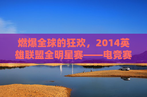 燃爆全球的狂欢，2014英雄联盟全明星赛——电竞赛事的巅峰与传承，燃爆全球的狂欢，2014英雄联盟全明星赛——电竞赛事的巅峰与传承