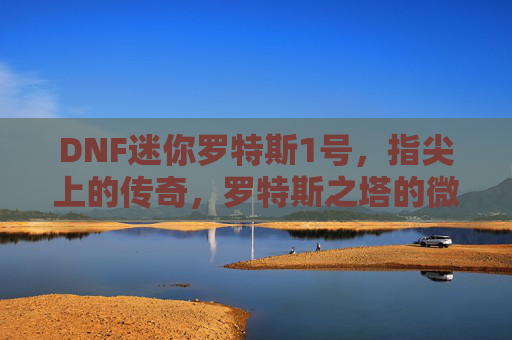 DNF迷你罗特斯1号，指尖上的传奇，罗特斯之塔的微缩冒险之旅，DNF迷你罗特斯1号，指尖上的传奇，罗特斯之塔的微缩冒险之旅