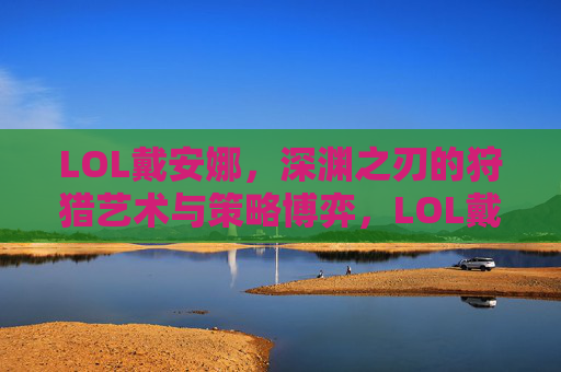 LOL戴安娜，深渊之刃的狩猎艺术与策略博弈，LOL戴安娜，深渊之刃的狩猎艺术与策略博弈