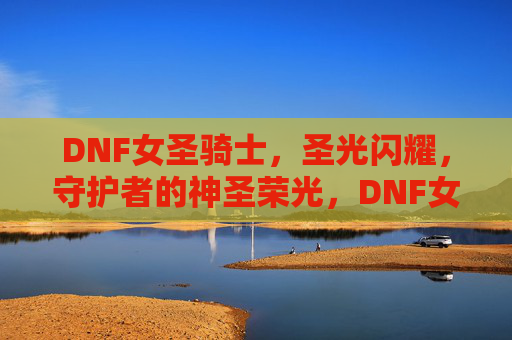 DNF女圣骑士,圣光闪耀,守护者的神圣荣光,DNF女圣骑士,圣光闪耀,守护者的神圣荣光