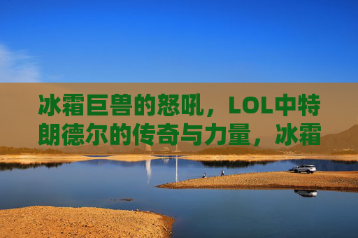 冰霜巨兽的怒吼，LOL中特朗德尔的传奇与力量，冰霜巨兽的怒吼，LOL中特朗德尔的传奇与力量