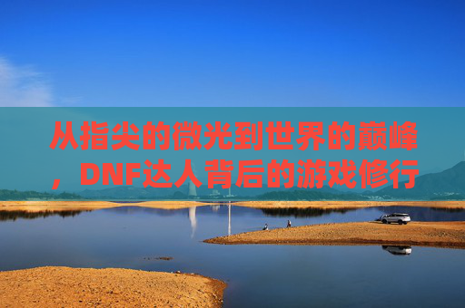 从指尖的微光到世界的巅峰，DNF达人背后的游戏修行与传奇故事，从指尖的微光到世界的巅峰，DNF达人背后的游戏修行与传奇故事