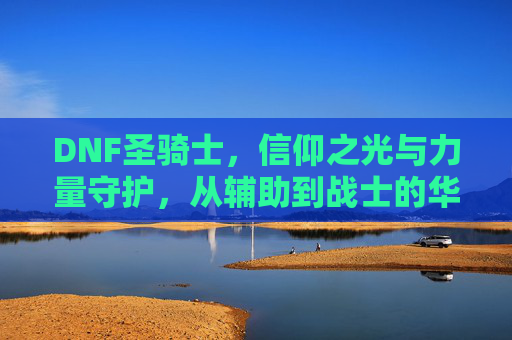 DNF圣骑士,信仰之光与力量守护,从辅助到战士的华丽蜕变与辉煌,DNF圣骑士,信仰之光与力量守护,从辅助到战士的华丽蜕变与辉煌