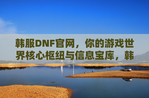 韩服DNF官网，你的游戏世界核心枢纽与信息宝库，韩服DNF官网，你的游戏世界核心枢纽与信息宝库