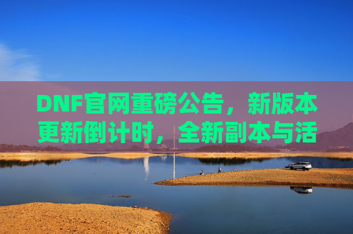 DNF官网重磅公告,新版本更新倒计时,全新副本与活动来袭!DNF新版本更新倒计时,全新副本与活动重磅来袭!
