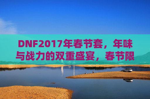 DNF2017年春节套，年味与战力的双重盛宴，春节限定皮肤的战与乐，DNF2017年春节套，年味与战力双重盛宴，限定皮肤点燃战与乐