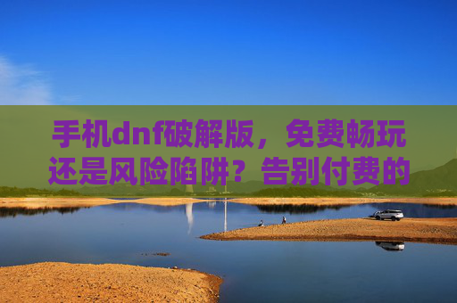 手机dnf破解版,免费畅玩还是风险陷阱?告别付费的诱惑与背后的代价,手机DNF破解版,免费畅玩是甜蜜陷阱?揭秘背后的风险与代价