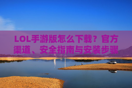 LOL手游版怎么下载?官方渠道、安全指南与安装步骤全解析,LOL手游版怎么下载?官方渠道、安全指南与安装步骤全解析