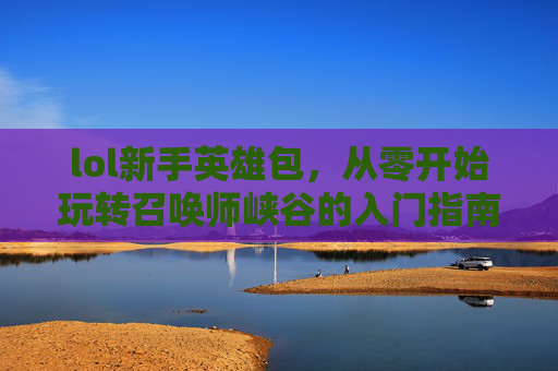 lol新手英雄包，从零开始玩转召唤师峡谷的入门指南，LOL新手英雄包，从零开始玩转召唤师峡谷的入门指南