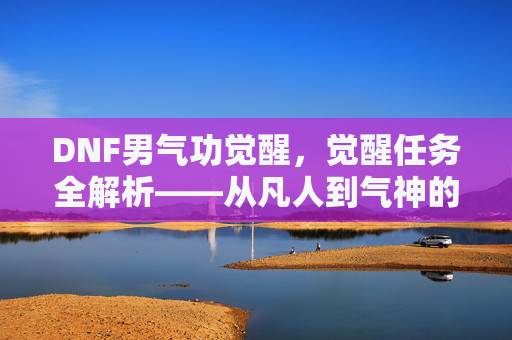 DNF男气功觉醒,觉醒任务全解析——从凡人到气神的蜕变之路,DNF男气功觉醒,觉醒任务全解析——从凡人到气神的蜕变之路