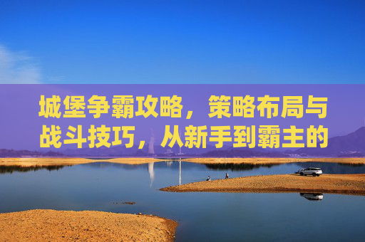 城堡争霸攻略，策略布局与战斗技巧，从新手到霸主的全解析，城堡争霸攻略，策略布局与战斗技巧，从新手到霸主的全解析