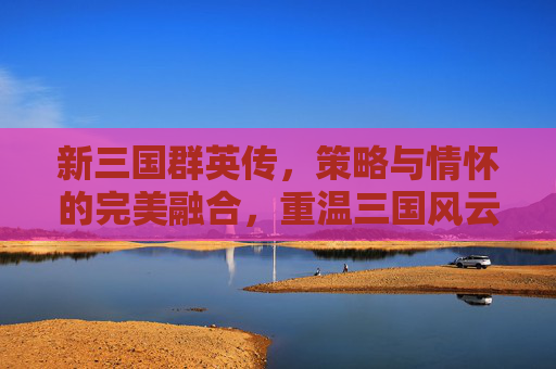 新三国群英传，策略与情怀的完美融合，重温三国风云的数字史诗，新三国群英传，策略与情怀的完美融合，重温三国风云的数字史诗