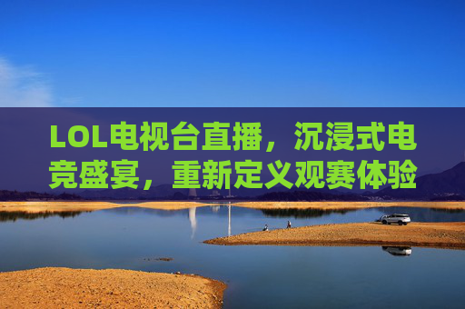 LOL电视台直播，沉浸式电竞盛宴，重新定义观赛体验，LOL电视台直播，沉浸式电竞盛宴，重新定义观赛体验