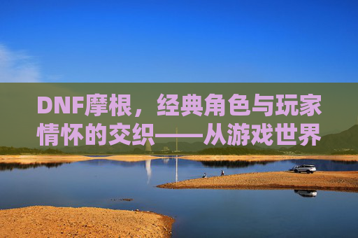 DNF摩根，经典角色与玩家情怀的交织——从游戏世界到记忆深处，DNF摩根，经典角色与玩家情怀的交织——从游戏世界到记忆深处