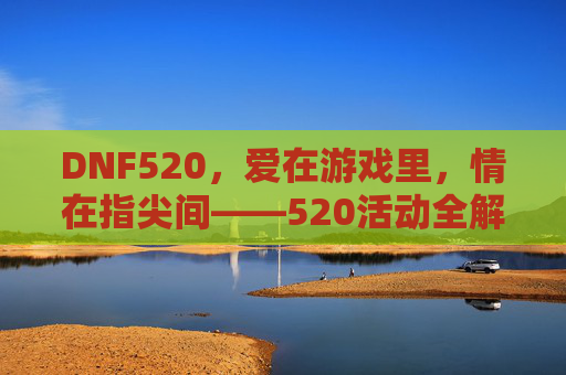 DNF520，爱在游戏里，情在指尖间——520活动全解析与玩法攻略，DNF520，爱在游戏里，情在指尖间——520活动全解析与玩法攻略