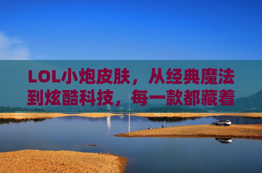 LOL小炮皮肤，从经典魔法到炫酷科技，每一款都藏着角色的灵魂，LOL小炮皮肤，从经典魔法到炫酷科技，每一款都藏着角色的灵魂