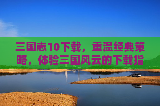 三国志10下载，重温经典策略，体验三国风云的下载指南，三国志10下载指南，重温经典策略，体验三国风云