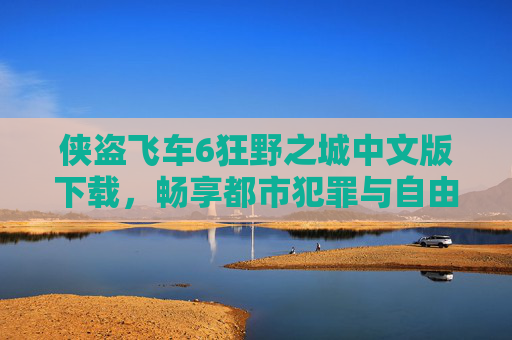 侠盗飞车6狂野之城中文版下载,畅享都市犯罪与自由驾驶的中文体验,侠盗飞车6狂野之城中文版下载,畅享都市犯罪与自由驾驶的中文体验