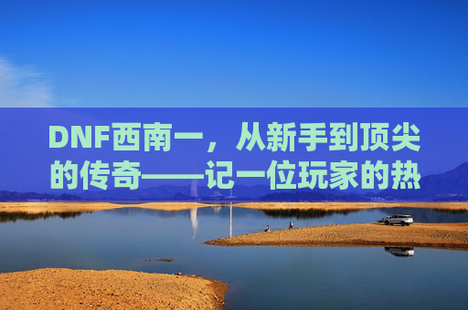 DNF西南一,从新手到顶尖的传奇——记一位玩家的热血与坚持,DNF西南一,从新手到顶尖的传奇——记一位玩家的热血与坚持