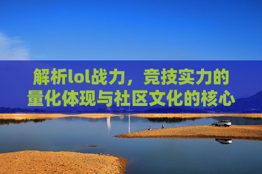 解析lol战力，竞技实力的量化体现与社区文化的核心载体，解析LOL战力，竞技实力的量化体现与社区文化的核心载体