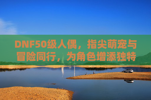 DNF50级人偶，指尖萌宠与冒险同行，为角色增添独特魅力，DNF50级人偶，指尖萌宠与冒险同行，为角色增添独特魅力