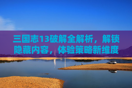 三国志13破解全解析，解锁隐藏内容，体验策略新维度，三国志13破解全解析，解锁隐藏内容，体验策略新维度