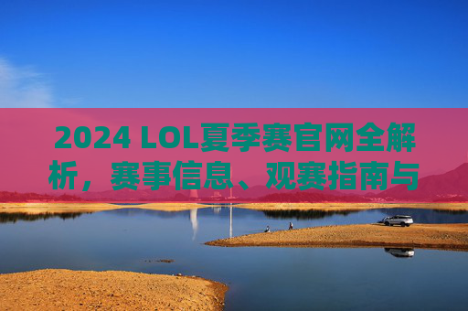 2024 LOL夏季赛官网全解析，赛事信息、观赛指南与官方资源一站式获取，2024 LOL夏季赛官网全解析，赛事信息、观赛指南与官方资源一站式获取