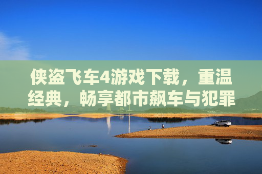 侠盗飞车4游戏下载，重温经典，畅享都市飙车与犯罪冒险的极致体验，侠盗飞车4游戏下载，重温经典，畅享都市飙车与犯罪冒险的极致体验