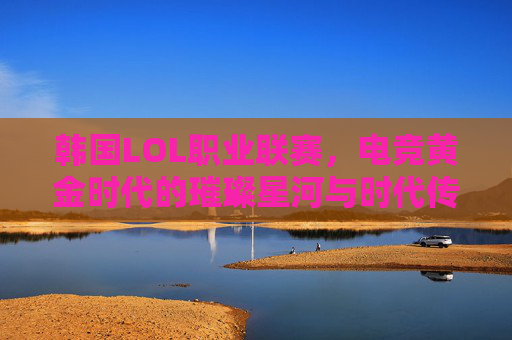 韩国LOL职业联赛,电竞黄金时代的璀璨星河与时代传承,韩国LOL职业联赛,电竞黄金时代的璀璨星河与时代传承