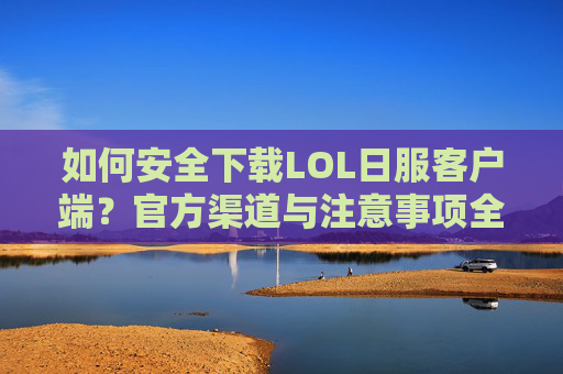 如何安全下载LOL日服客户端？官方渠道与注意事项全解析，如何安全下载LOL日服客户端？官方渠道与注意事项全解析
