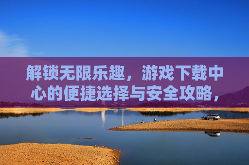 解锁无限乐趣,游戏下载中心的便捷选择与安全攻略,解锁无限乐趣,游戏下载中心的便捷选择与安全攻略
