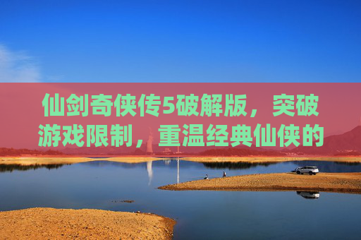 仙剑奇侠传5破解版，突破游戏限制，重温经典仙侠的无限可能，仙剑奇侠传5破解版，突破游戏限制，重温经典仙侠的无限可能
