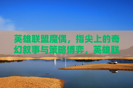 英雄联盟魔偶,指尖上的奇幻叙事与策略博弈,英雄联盟魔偶,指尖上的奇幻叙事与策略博弈