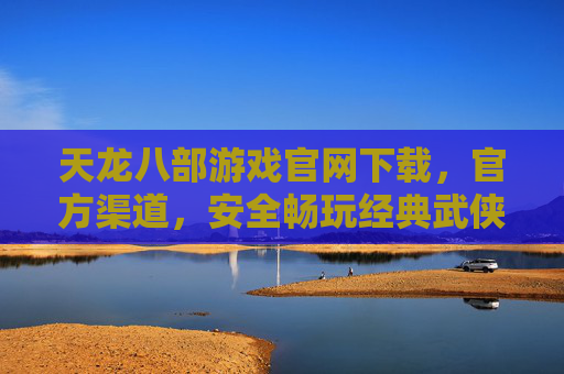 天龙八部游戏官网下载，官方渠道，安全畅玩经典武侠，天龙八部游戏官网下载，官方渠道，安全畅玩经典武侠